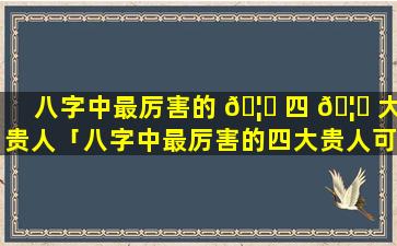 八字中最厉害的 🦉 四 🦉 大贵人「八字中最厉害的四大贵人可以克服凶煞吗」